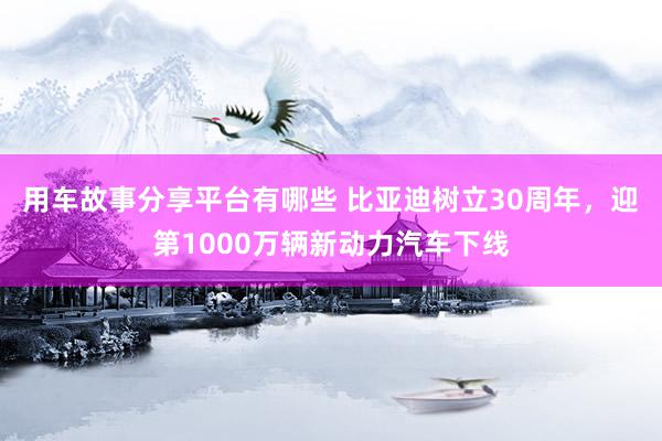 用车故事分享平台有哪些 比亚迪树立30周年，迎第1000万辆新动力汽车下线