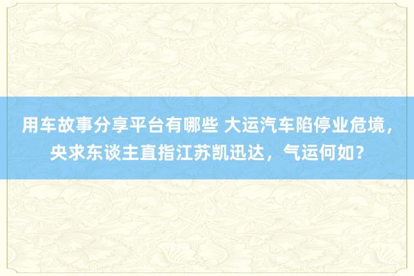 用车故事分享平台有哪些 大运汽车陷停业危境，央求东谈主直指江苏凯迅达，气运何如？