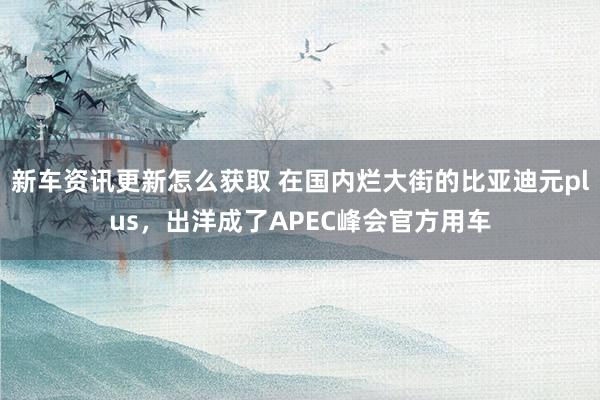 新车资讯更新怎么获取 在国内烂大街的比亚迪元plus，出洋成了APEC峰会官方用车