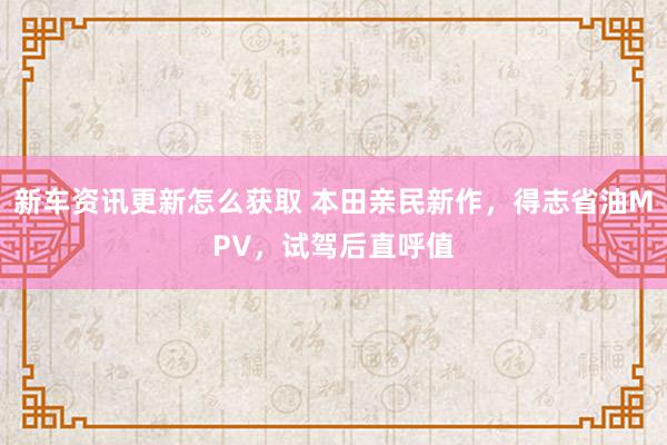 新车资讯更新怎么获取 本田亲民新作，得志省油MPV，试驾后直呼值