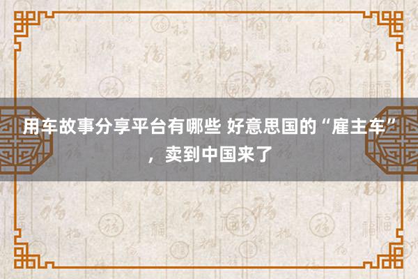 用车故事分享平台有哪些 好意思国的“雇主车”，卖到中国来了