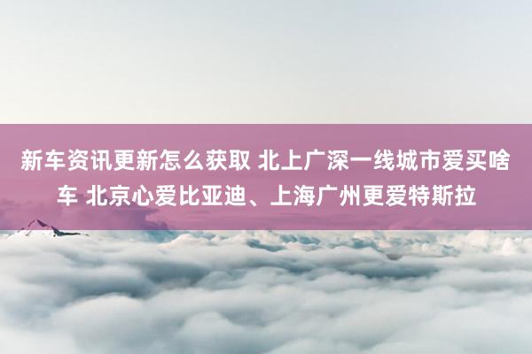 新车资讯更新怎么获取 北上广深一线城市爱买啥车 北京心爱比亚迪、上海广州更爱特斯拉