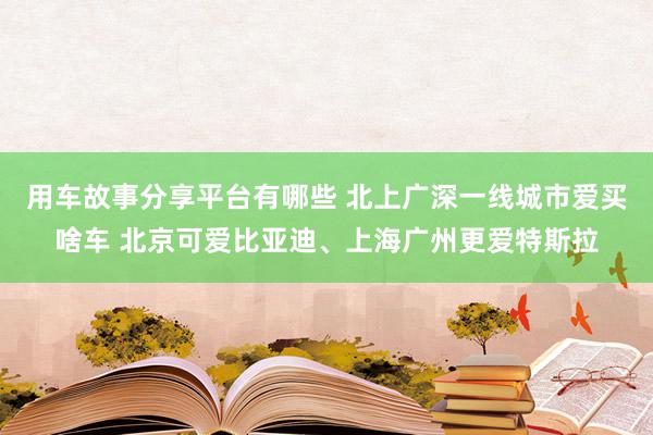 用车故事分享平台有哪些 北上广深一线城市爱买啥车 北京可爱比亚迪、上海广州更爱特斯拉