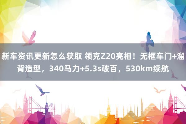 新车资讯更新怎么获取 领克Z20亮相！无框车门+溜背造型，340马力+5.3s破百，530km续航