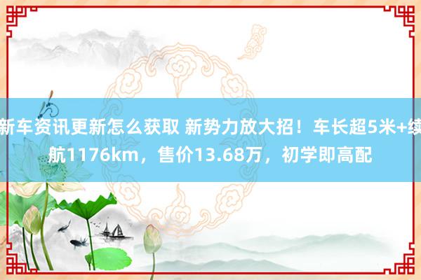 新车资讯更新怎么获取 新势力放大招！车长超5米+续航1176km，售价13.68万，初学即高配