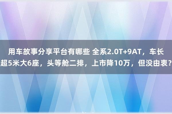 用车故事分享平台有哪些 全系2.0T+9AT，车长超5米大6座，头等舱二排，上市降10万，但没由衷？