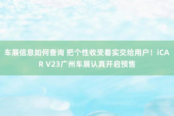 车展信息如何查询 把个性收受着实交给用户！iCAR V23广州车展认真开启预售