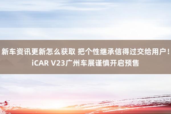 新车资讯更新怎么获取 把个性继承信得过交给用户！iCAR V23广州车展谨慎开启预售