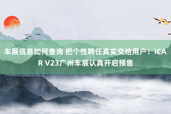 车展信息如何查询 把个性聘任真实交给用户！iCAR V23广州车展认真开启预售