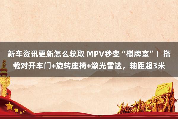 新车资讯更新怎么获取 MPV秒变“棋牌室”！搭载对开车门+旋转座椅+激光雷达，轴距超3米