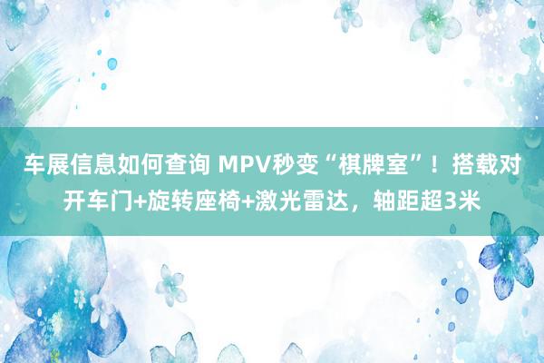 车展信息如何查询 MPV秒变“棋牌室”！搭载对开车门+旋转座椅+激光雷达，轴距超3米