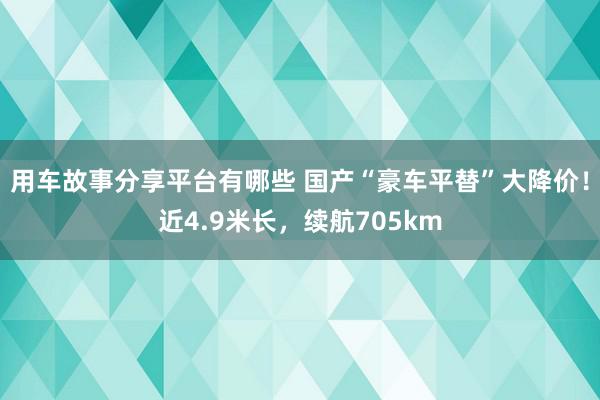 用车故事分享平台有哪些 国产“豪车平替”大降价！近4.9米长，续航705km