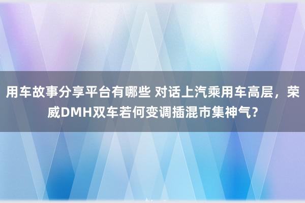 用车故事分享平台有哪些 对话上汽乘用车高层，荣威DMH双车若何变调插混市集神气？