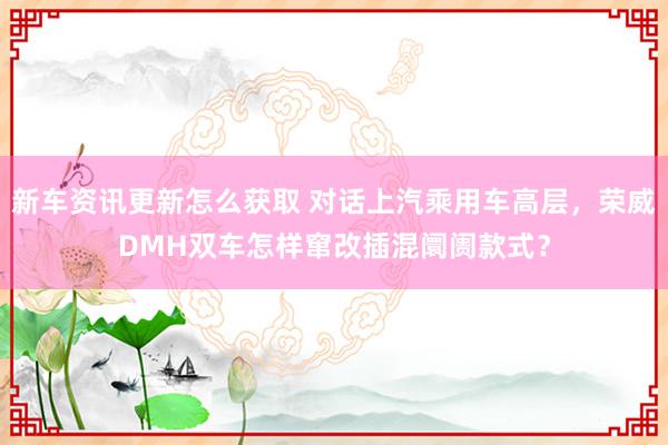 新车资讯更新怎么获取 对话上汽乘用车高层，荣威DMH双车怎样窜改插混阛阓款式？