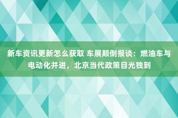 新车资讯更新怎么获取 车展颠倒报谈：燃油车与电动化并进，北京当代政策目光独到