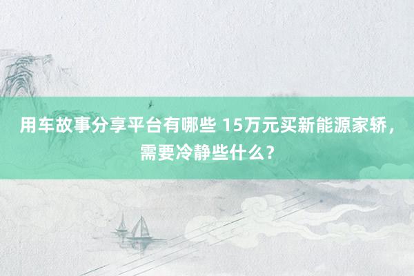 用车故事分享平台有哪些 15万元买新能源家轿，需要冷静些什么？