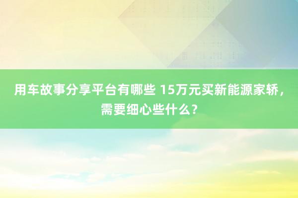 用车故事分享平台有哪些 15万元买新能源家轿，需要细心些什么？