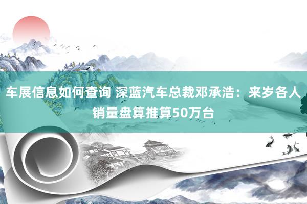 车展信息如何查询 深蓝汽车总裁邓承浩：来岁各人销量盘算推算50万台