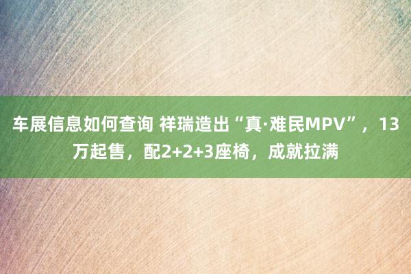 车展信息如何查询 祥瑞造出“真·难民MPV”，13万起售，配2+2+3座椅，成就拉满