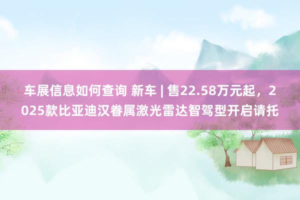 车展信息如何查询 新车 | 售22.58万元起，2025款比亚迪汉眷属激光雷达智驾型开启请托