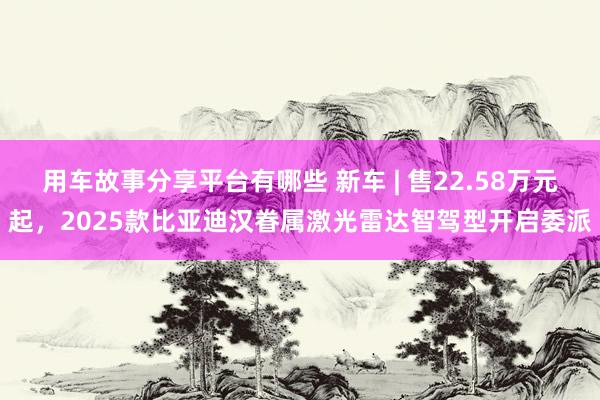 用车故事分享平台有哪些 新车 | 售22.58万元起，2025款比亚迪汉眷属激光雷达智驾型开启委派