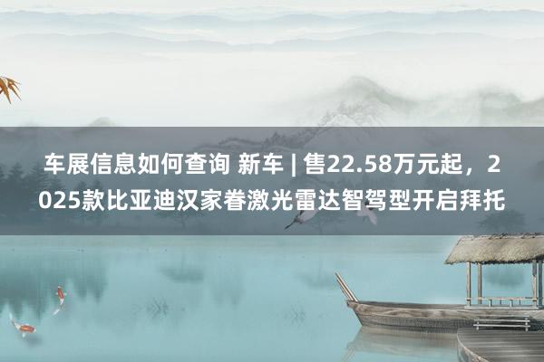 车展信息如何查询 新车 | 售22.58万元起，2025款比亚迪汉家眷激光雷达智驾型开启拜托