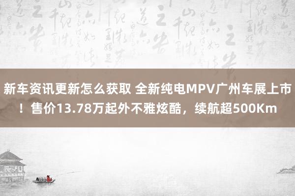 新车资讯更新怎么获取 全新纯电MPV广州车展上市！售价13.78万起外不雅炫酷，续航超500Km