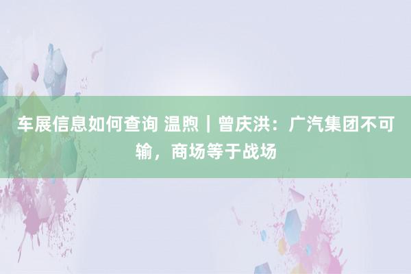 车展信息如何查询 温煦｜曾庆洪：广汽集团不可输，商场等于战场