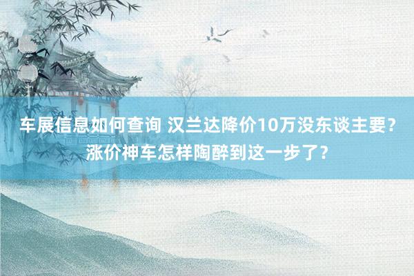 车展信息如何查询 汉兰达降价10万没东谈主要？涨价神车怎样陶醉到这一步了？