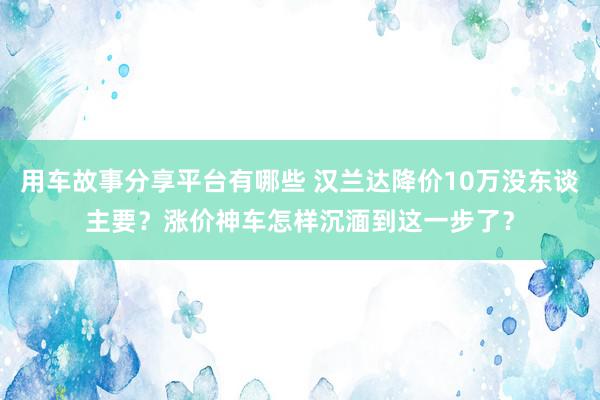 用车故事分享平台有哪些 汉兰达降价10万没东谈主要？涨价神车怎样沉湎到这一步了？