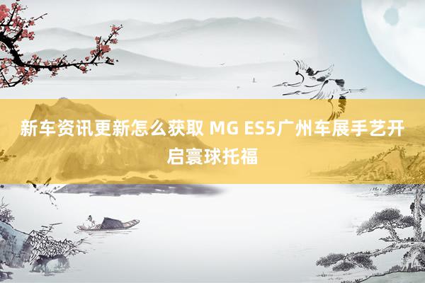 新车资讯更新怎么获取 MG ES5广州车展手艺开启寰球托福