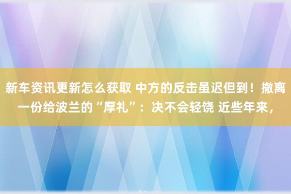 新车资讯更新怎么获取 中方的反击虽迟但到！撤离一份给波兰的“厚礼”：决不会轻饶 近些年来，