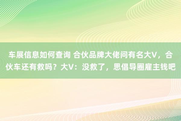 车展信息如何查询 合伙品牌大佬问有名大V，合伙车还有救吗？大V：没救了，思倡导圈雇主钱吧