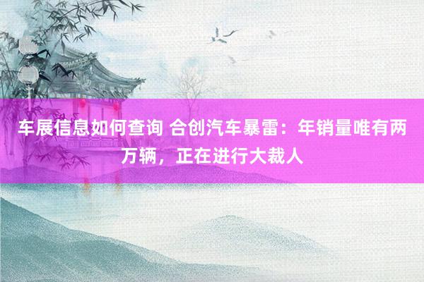 车展信息如何查询 合创汽车暴雷：年销量唯有两万辆，正在进行大裁人