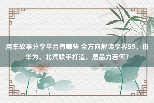 用车故事分享平台有哪些 全方向解读享界S9，由华为、北汽联手打造，居品力若何？