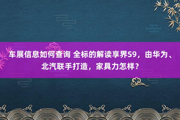 车展信息如何查询 全标的解读享界S9，由华为、北汽联手打造，家具力怎样？