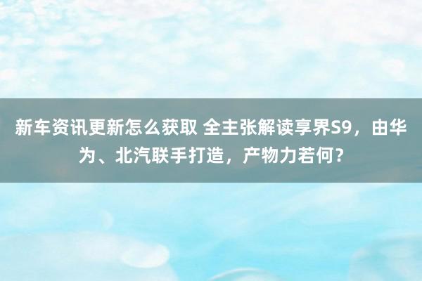 新车资讯更新怎么获取 全主张解读享界S9，由华为、北汽联手打造，产物力若何？