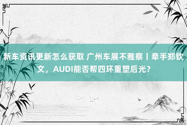 新车资讯更新怎么获取 广州车展不雅察丨牵手郑钦文，AUDI能否帮四环重塑后光？