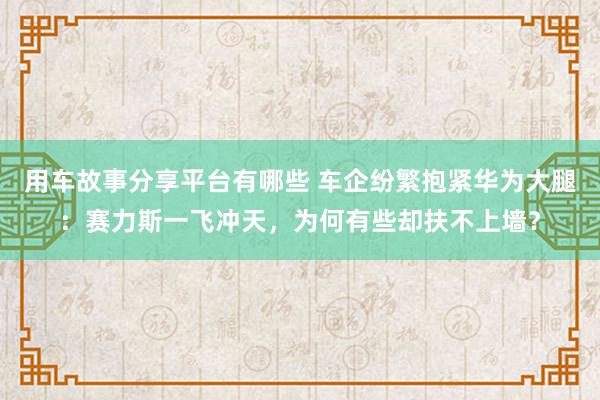 用车故事分享平台有哪些 车企纷繁抱紧华为大腿：赛力斯一飞冲天，为何有些却扶不上墙？