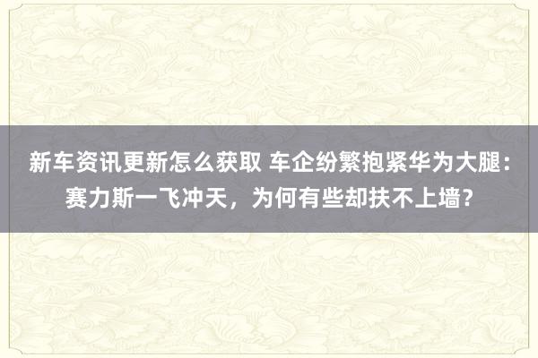 新车资讯更新怎么获取 车企纷繁抱紧华为大腿：赛力斯一飞冲天，为何有些却扶不上墙？