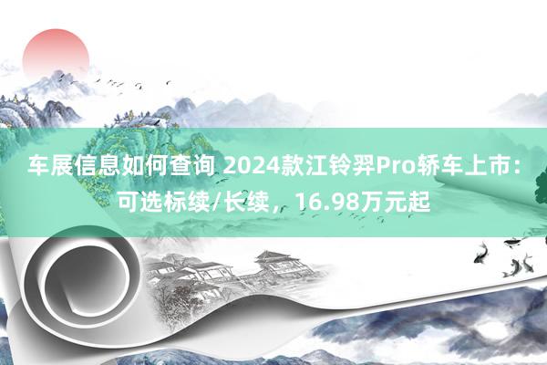 车展信息如何查询 2024款江铃羿Pro轿车上市：可选标续/长续，16.98万元起