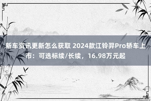 新车资讯更新怎么获取 2024款江铃羿Pro轿车上市：可选标续/长续，16.98万元起