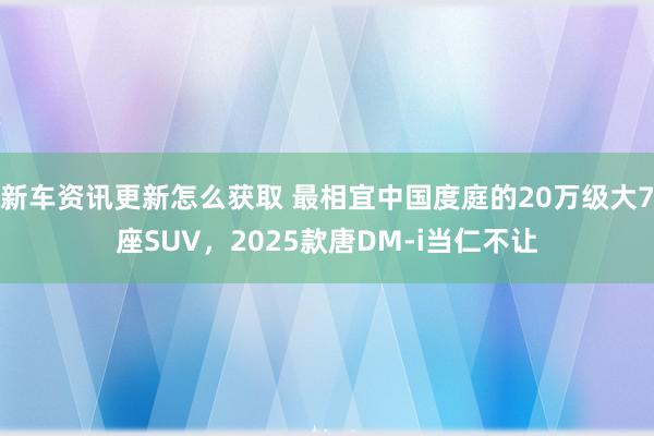 新车资讯更新怎么获取 最相宜中国度庭的20万级大7座SUV，2025款唐DM-i当仁不让