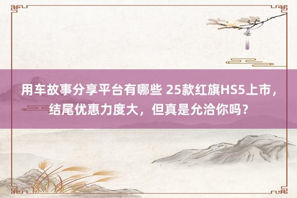 用车故事分享平台有哪些 25款红旗HS5上市，结尾优惠力度大，但真是允洽你吗？