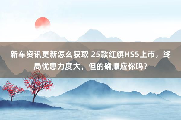 新车资讯更新怎么获取 25款红旗HS5上市，终局优惠力度大，但的确顺应你吗？