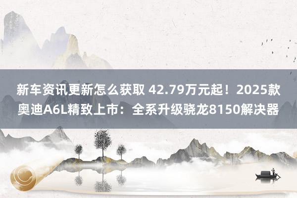 新车资讯更新怎么获取 42.79万元起！2025款奥迪A6L精致上市：全系升级骁龙8150解决器