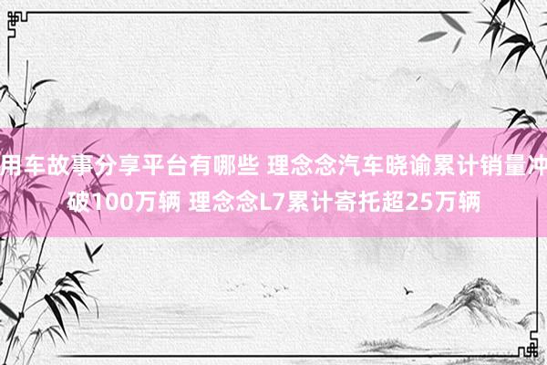 用车故事分享平台有哪些 理念念汽车晓谕累计销量冲破100万辆 理念念L7累计寄托超25万辆