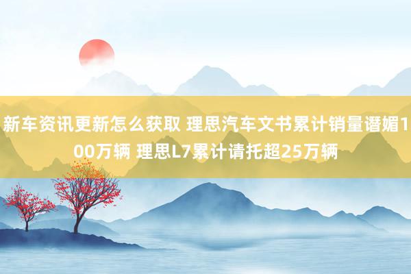 新车资讯更新怎么获取 理思汽车文书累计销量谮媚100万辆 理思L7累计请托超25万辆