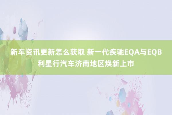 新车资讯更新怎么获取 新一代疾驰EQA与EQB利星行汽车济南地区焕新上市