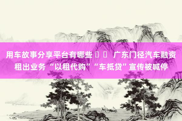 用车故事分享平台有哪些 		 广东门径汽车融资租出业务 “以租代购”“车抵贷”宣传被喊停